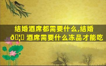 结婚酒席都需要什么,结婚 🦅 酒席需要什么冻品才能吃